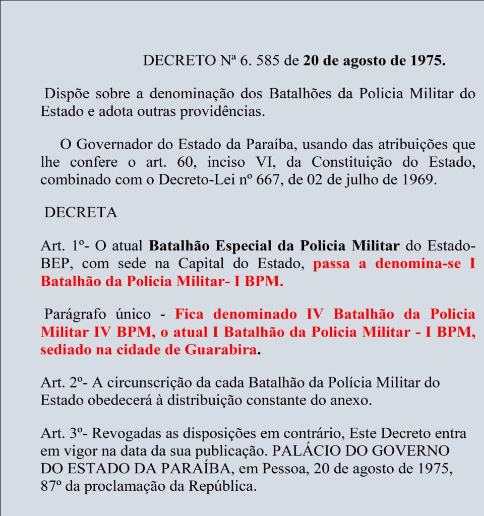 

                                                DECRETO Nª 6. 585 de 20 de agosto de 1975.
 Dispõe sobre a denominação dos Batalhões da Policia Militar do Estado e adota outras providências. 
     O Governador do Estado da Paraíba, usando das atribuições que lhe confere o art. 60, inciso VI, da Constituição do Estado, combinado com o Decreto-Lei nº 667, de 02 de julho de 1969.
 DECRETA  
Art. 1º- O atual Batalhão Especial da Policia Militar do Estado-BEP, com sede na Capital do Estado, passa a denomina-se I Batalhão da Policia Militar- I BPM.
 Parágrafo único - Fica denominado IV Batalhão da Policia Militar IV BPM, o atual I Batalhão da Policia Militar - I BPM, sediado na cidade de Guarabira. 
Art. 2º- A circunscrição da cada Batalhão da Polícia Militar do Estado obedecerá à distribuição constante do anexo. 
Art. 3º- Revogadas as disposições em contrário, Este Decreto entra em vigor na data da sua publicação. PALÁCIO DO GOVERNO DO ESTADO DA PARAÍBA, em Pessoa, 20 de agosto de 1975, 87º da proclamação da República. 

DECRETO-QUE-MUDA-A-DENOMINACAO-DOS-BATALHOES-DA-PMPB
